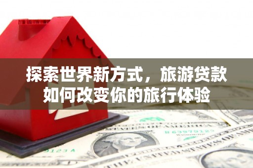 孝义探索世界新方式，旅游贷款如何改变你的旅行体验