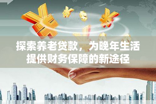 孝义探索养老贷款，为晚年生活提供财务保障的新途径