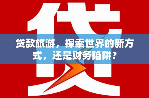 孝义贷款旅游，探索世界的新方式，还是财务陷阱？