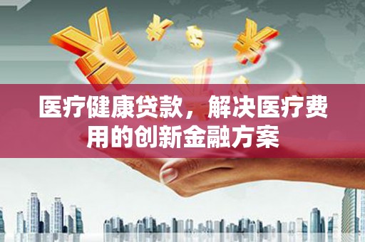 孝义医疗健康贷款，解决医疗费用的创新金融方案