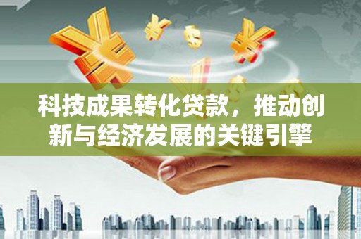 孝义科技成果转化贷款，推动创新与经济发展的关键引擎
