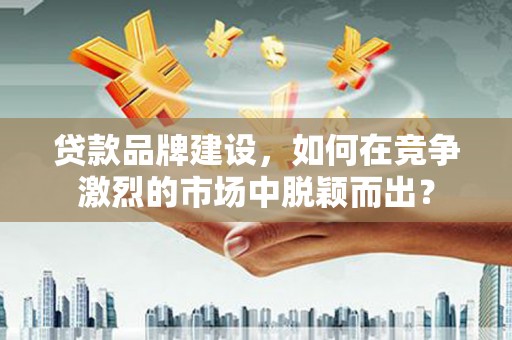 孝义贷款品牌建设，如何在竞争激烈的市场中脱颖而出？